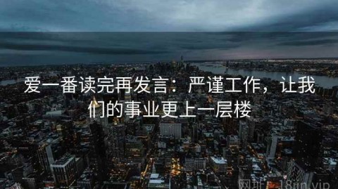 爱一番读完再发言：严谨工作，让我们的事业更上一层楼