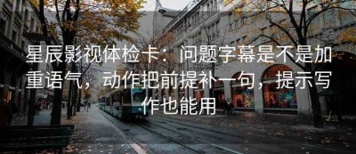 星辰影视体检卡：问题字幕是不是加重语气，动作把前提补一句，提示写作也能用