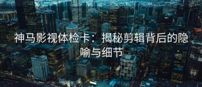 神马影视体检卡：揭秘剪辑背后的隐喻与细节