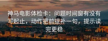 神马电影体检卡：问题时间窗有没有写起止，动作把前提补一句，提示读完更稳
