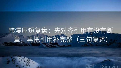 韩漫屋短复盘：先对齐引用有没有断章，再把引用补完整（三句复述）