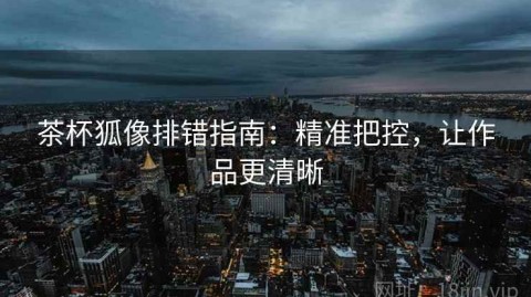 茶杯狐像排错指南：精准把控，让作品更清晰