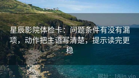 星辰影院体检卡：问题条件有没有漏项，动作把主语写清楚，提示读完更稳