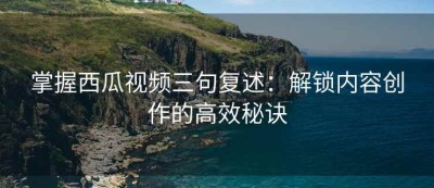 掌握西瓜视频三句复述：解锁内容创作的高效秘诀