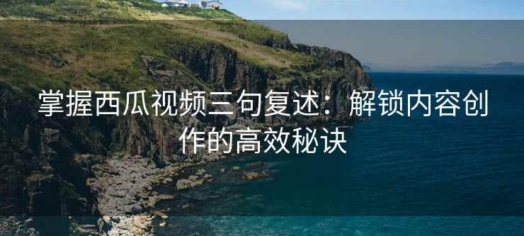 掌握西瓜视频三句复述：解锁内容创作的高效秘诀