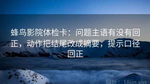 蜂鸟影院体检卡：问题主语有没有回正，动作把结尾改成摘要，提示口径回正