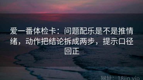 爱一番体检卡：问题配乐是不是推情绪，动作把结论拆成两步，提示口径回正