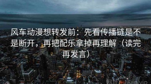 风车动漫想转发前：先看传播链是不是断开，再把配乐拿掉再理解（读完再发言）