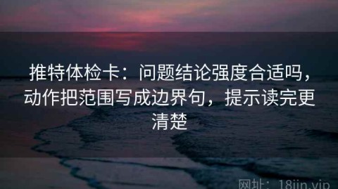 推特体检卡：问题结论强度合适吗，动作把范围写成边界句，提示读完更清楚
