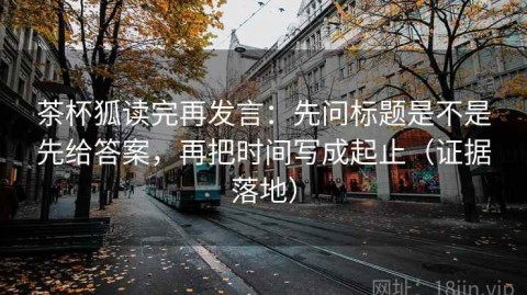 茶杯狐读完再发言：先问标题是不是先给答案，再把时间写成起止（证据落地）