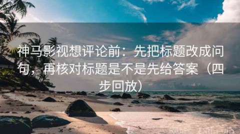 神马影视想评论前：先把标题改成问句，再核对标题是不是先给答案（四步回放）