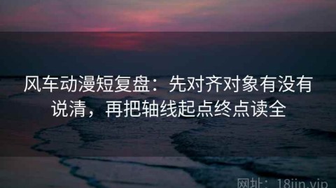 风车动漫短复盘：先对齐对象有没有说清，再把轴线起点终点读全