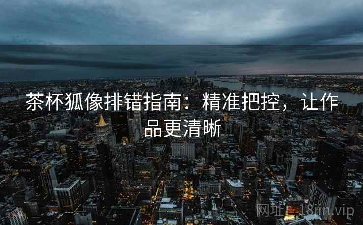 茶杯狐像排错指南：精准把控，让作品更清晰