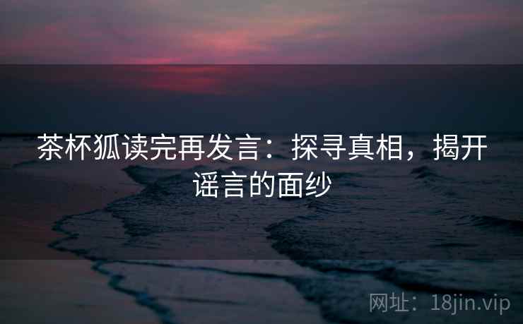 茶杯狐读完再发言:探寻真相,揭开谣言的面纱 茶杯狐读完再发言:探寻真相,揭开谣言的面纱