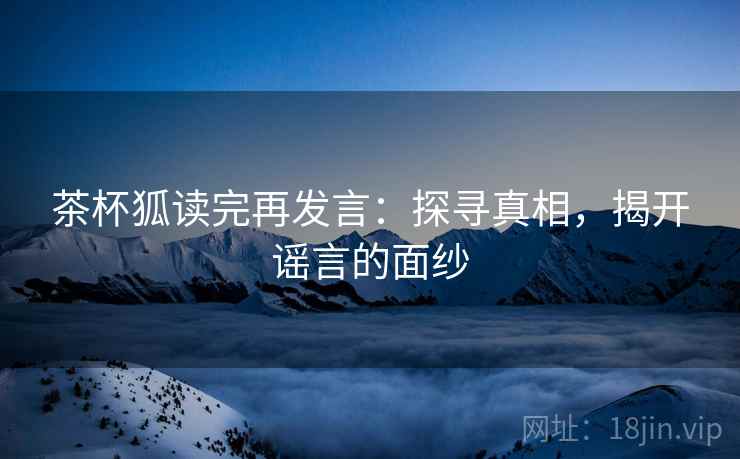 茶杯狐读完再发言:探寻真相,揭开谣言的面纱 茶杯狐读完再发言:探寻真相,揭开谣言的面纱