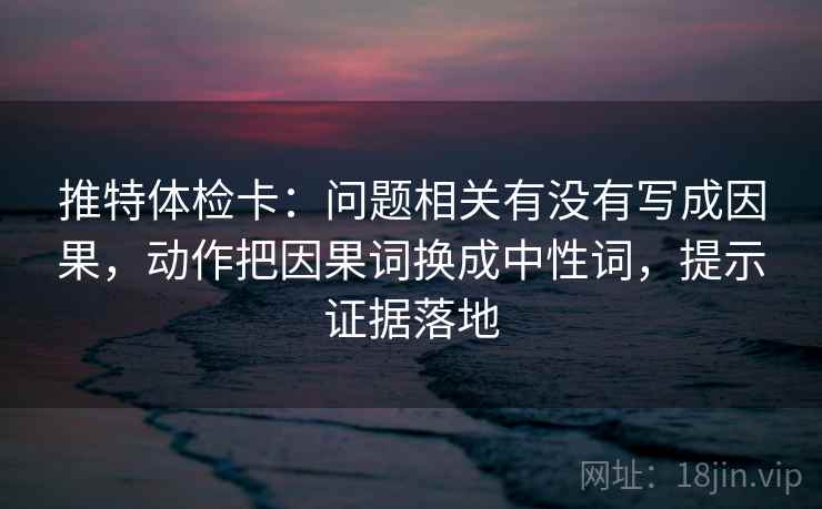 推特体检卡：问题相关有没有写成因果，动作把因果词换成中性词，提示证据落地