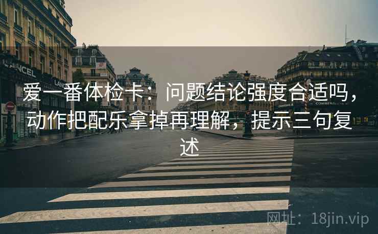 爱一番体检卡：问题结论强度合适吗，动作把配乐拿掉再理解，提示三句复述