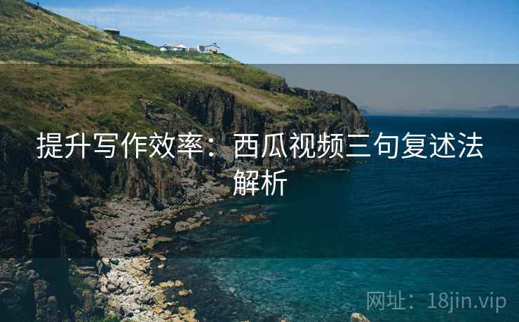 提升写作效率：西瓜视频三句复述法解析