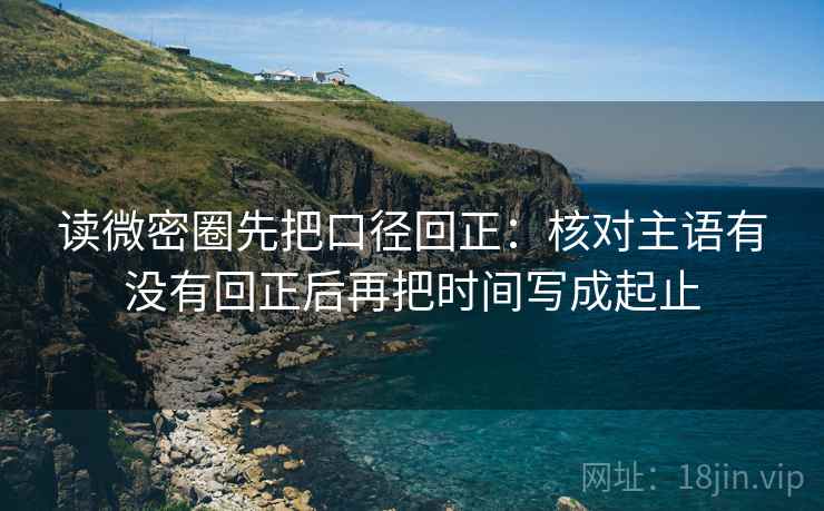 读微密圈先把口径回正:核对主语有没有回正后再把时间写成起止 读微密圈先把口径回正:核对主语有没有回正后再把时间写成起止