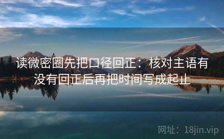 读微密圈先把口径回正:核对主语有没有回正后再把时间写成起止 读微密圈先把口径回正:核对主语有没有回正后再把时间写成起止