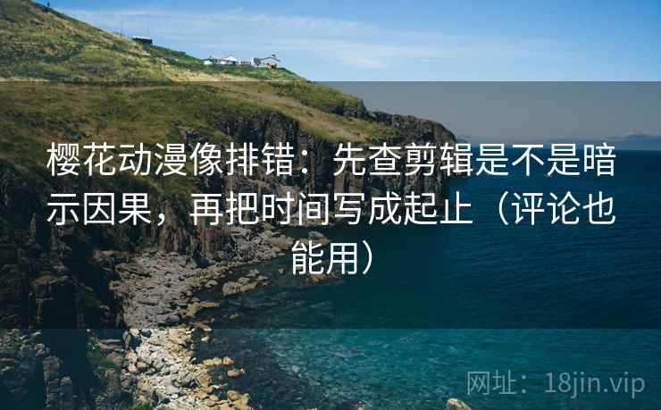 樱花动漫像排错：先查剪辑是不是暗示因果，再把时间写成起止（评论也能用）