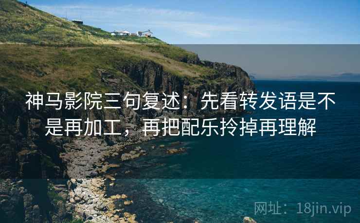 神马影院三句复述：先看转发语是不是再加工，再把配乐拎掉再理解