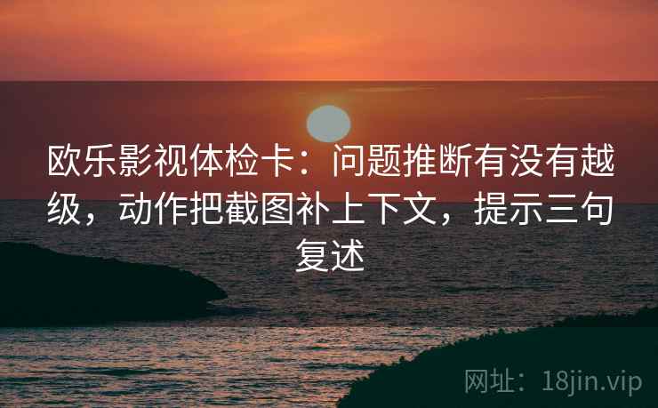 欧乐影视体检卡:问题推断有没有越级,动作把截图补上下文,提示三句复述 欧乐影视体检卡:问题推断有没有越级,动作把截图补上下文,提示三句复述