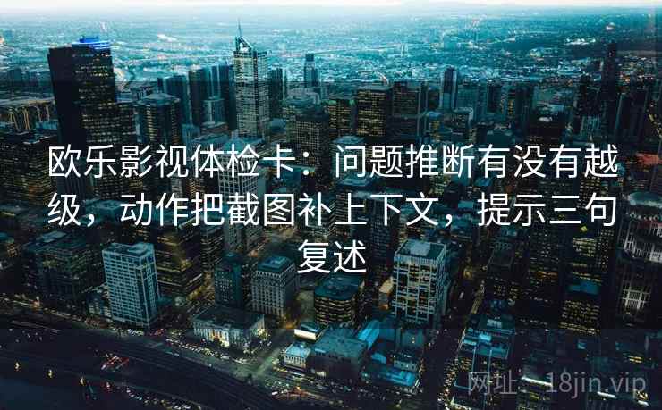 欧乐影视体检卡:问题推断有没有越级,动作把截图补上下文,提示三句复述 欧乐影视体检卡:问题推断有没有越级,动作把截图补上下文,提示三句复述