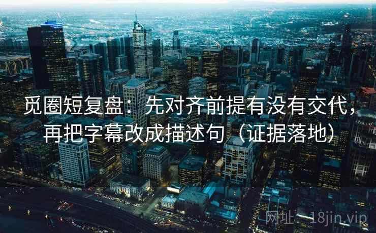 觅圈短复盘：先对齐前提有没有交代，再把字幕改成描述句（证据落地）