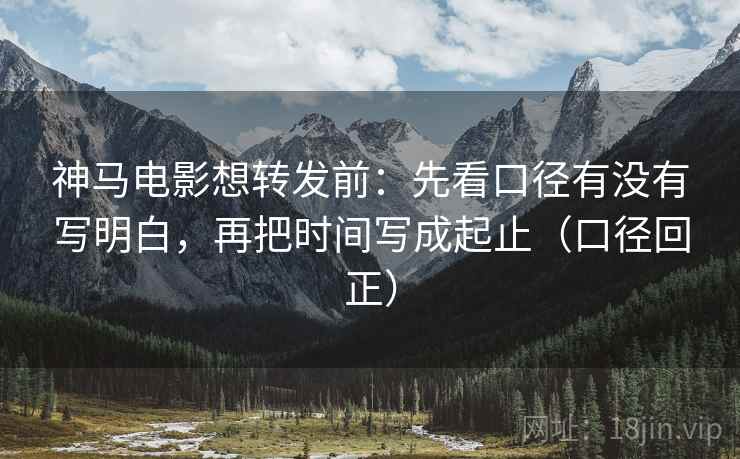 神马电影想转发前：先看口径有没有写明白，再把时间写成起止（口径回正）
