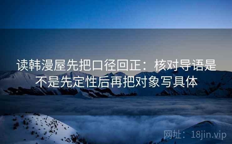 读韩漫屋先把口径回正:核对导语是不是先定性后再把对象写具体 读韩漫屋先把口径回正:核对导语是不是先定性后再把对象写具体