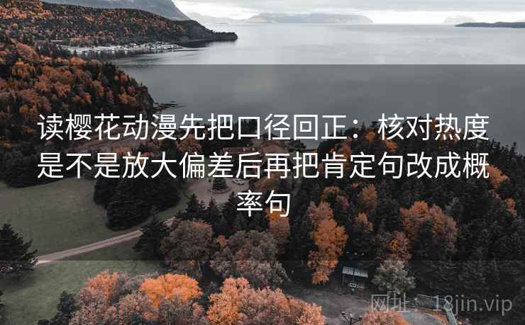 读樱花动漫先把口径回正:核对热度是不是放大偏差后再把肯定句改成概率句 读樱花动漫先把口径回正:核对热度是不是放大偏差后再把肯定句改成概率句