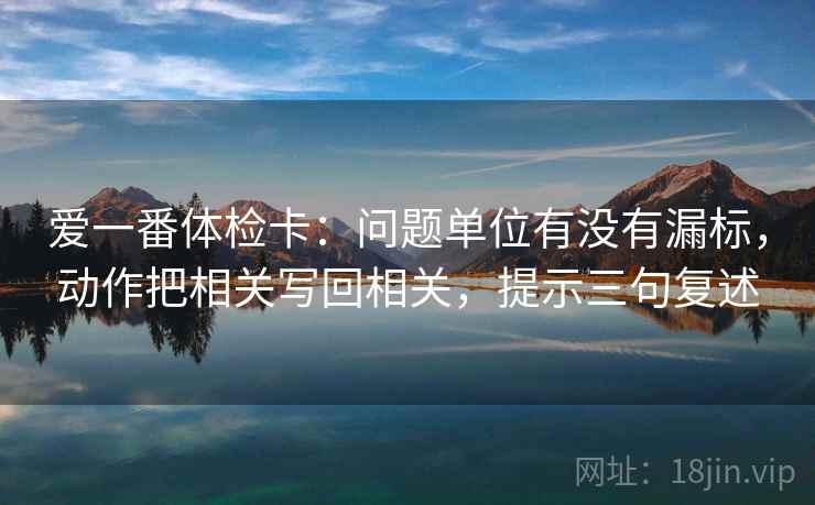 爱一番体检卡：问题单位有没有漏标，动作把相关写回相关，提示三句复述