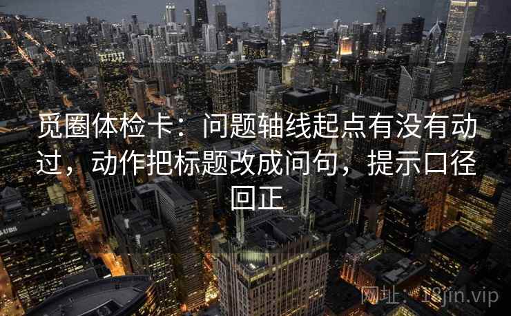 觅圈体检卡：问题轴线起点有没有动过，动作把标题改成问句，提示口径回正