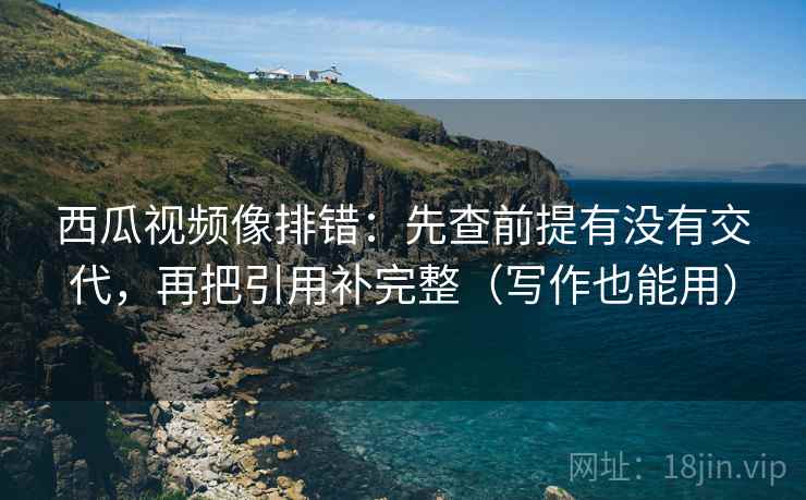西瓜视频像排错：先查前提有没有交代，再把引用补完整（写作也能用）