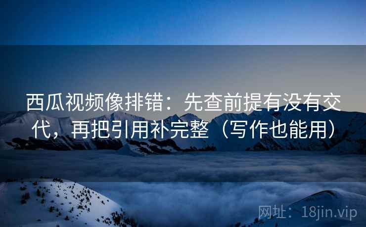 西瓜视频像排错：先查前提有没有交代，再把引用补完整（写作也能用）