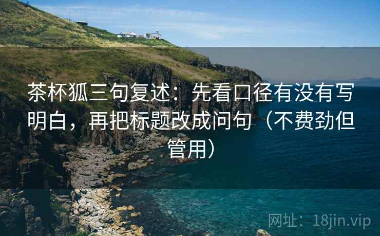 茶杯狐三句复述:先看口径有没有写明白,再把标题改成问句(不费劲但管用) 茶杯狐三句复述:先看口径有没有写明白,再把标题改成问句(不费劲但管用)