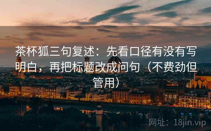 茶杯狐三句复述:先看口径有没有写明白,再把标题改成问句(不费劲但管用) 茶杯狐三句复述:先看口径有没有写明白,再把标题改成问句(不费劲但管用)