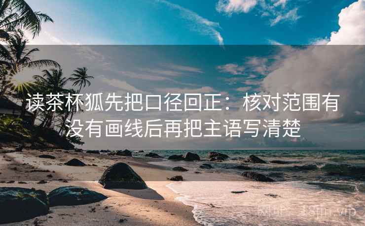 读茶杯狐先把口径回正:核对范围有没有画线后再把主语写清楚 读茶杯狐先把口径回正:核对范围有没有画线后再把主语写清楚