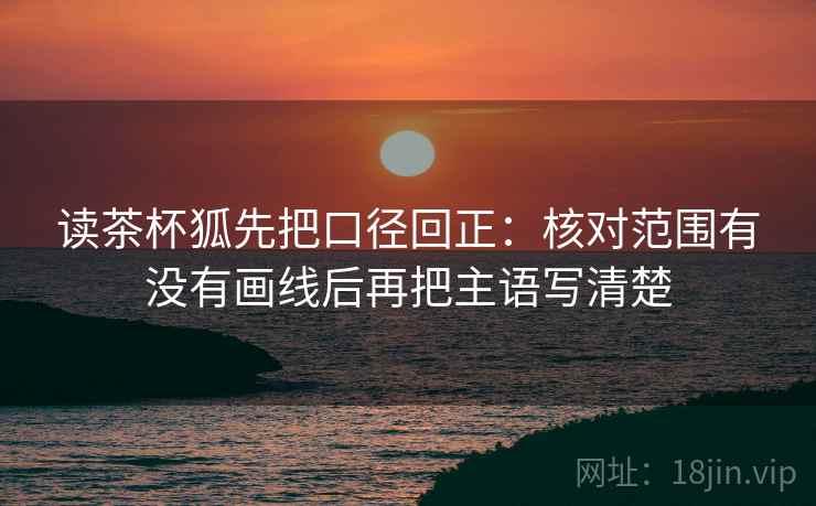 读茶杯狐先把口径回正:核对范围有没有画线后再把主语写清楚 读茶杯狐先把口径回正:核对范围有没有画线后再把主语写清楚
