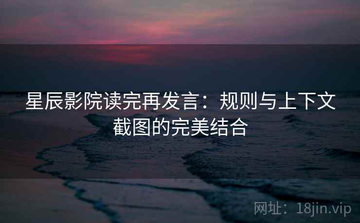 星辰影院读完再发言：规则与上下文截图的完美结合