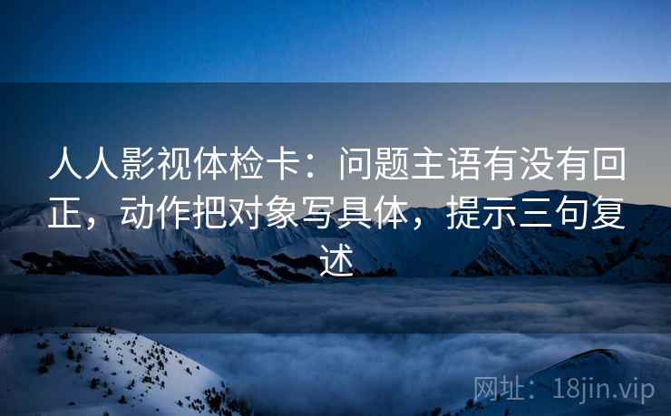 人人影视体检卡：问题主语有没有回正，动作把对象写具体，提示三句复述
