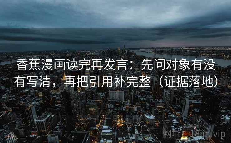 香蕉漫画读完再发言:先问对象有没有写清,再把引用补完整(证据落地) 香蕉漫画读完再发言:先问对象有没有写清,再把引用补完整(证据落地)