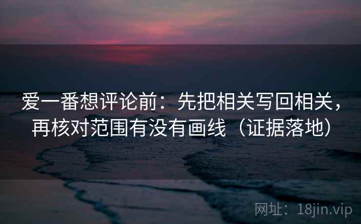 爱一番想评论前:先把相关写回相关,再核对范围有没有画线(证据落地) 爱一番想评论前:先把相关写回相关,再核对范围有没有画线(证据落地)