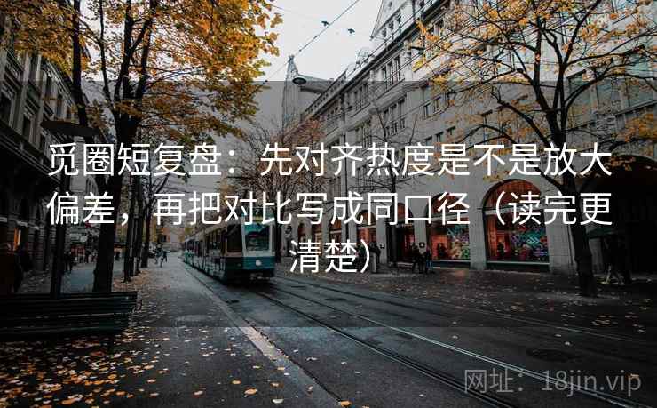 觅圈短复盘：先对齐热度是不是放大偏差，再把对比写成同口径（读完更清楚）