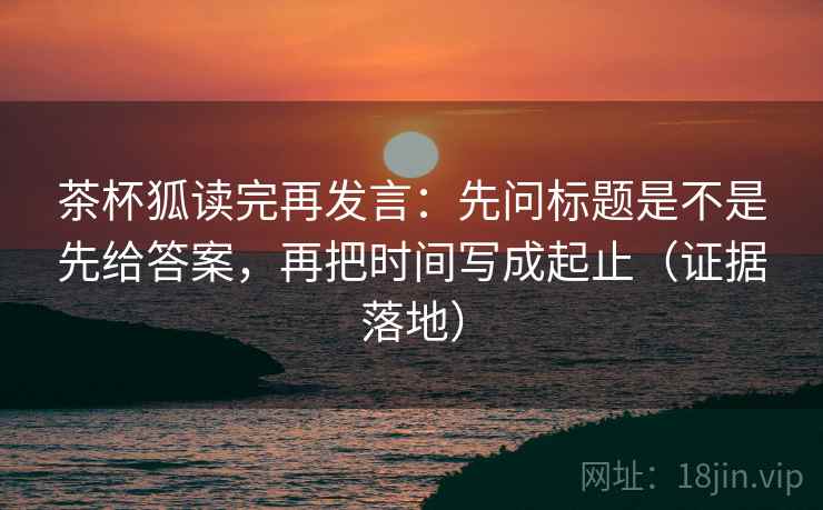 茶杯狐读完再发言：先问标题是不是先给答案，再把时间写成起止（证据落地）