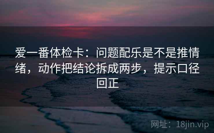 爱一番体检卡:问题配乐是不是推情绪,动作把结论拆成两步,提示口径回正 爱一番体检卡:问题配乐是不是推情绪,动作把结论拆成两步,提示口径回正