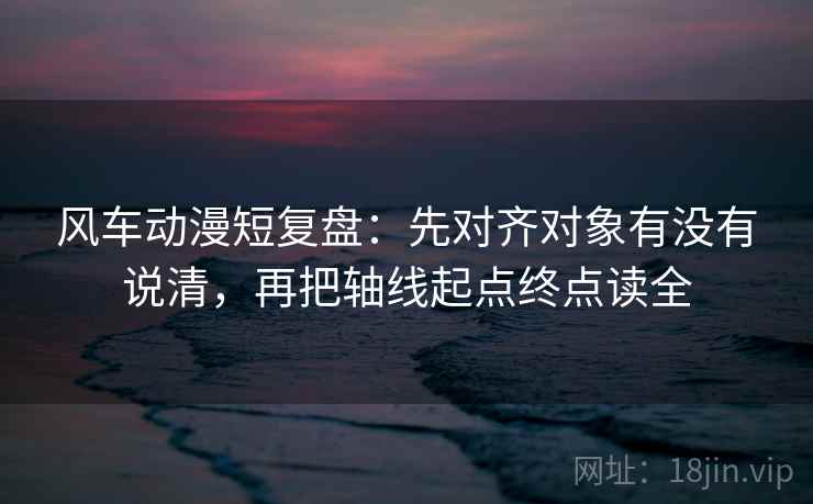 风车动漫短复盘：先对齐对象有没有说清，再把轴线起点终点读全