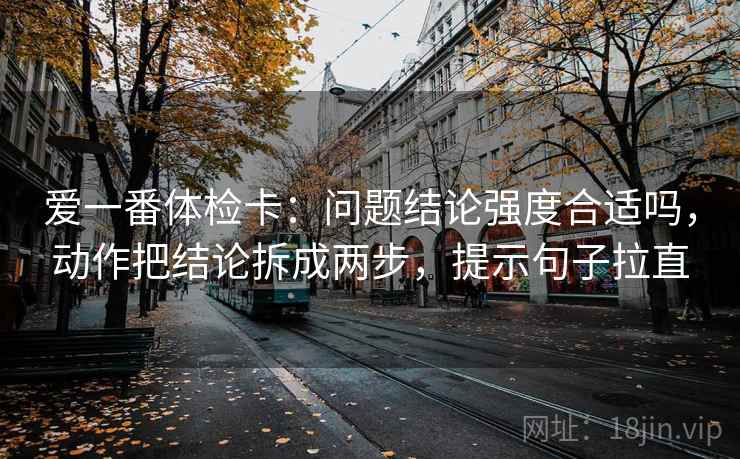 爱一番体检卡：问题结论强度合适吗，动作把结论拆成两步，提示句子拉直