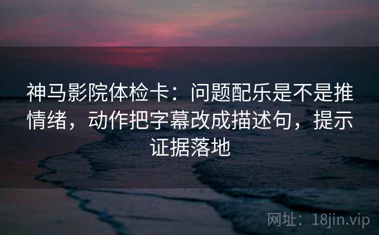 神马影院体检卡：问题配乐是不是推情绪，动作把字幕改成描述句，提示证据落地